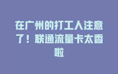 在广州的打工人注意了！联通流量卡太香啦