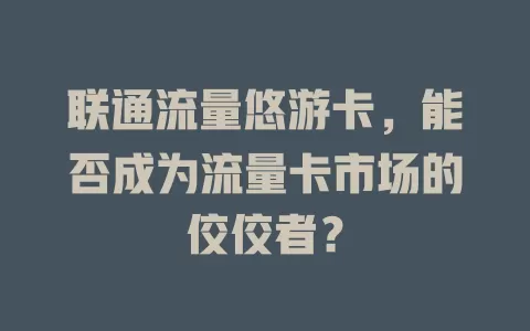联通流量悠游卡，能否成为流量卡市场的佼佼者？