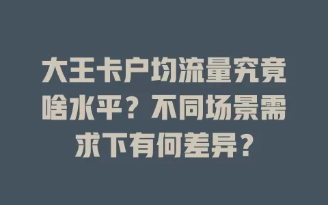 大王卡户均流量究竟啥水平？不同场景需求下有何差异？