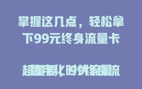 掌握这几点，轻松拿下99元终身流量卡

数字化时代流量超重要，99终身流量卡超便利。性价比高，99元享终身流量。使用范围广，城乡皆能用。办理流程简，客服专业。流量稳定少卡顿。选它需了解细节，总体是好选择，快深入了解！