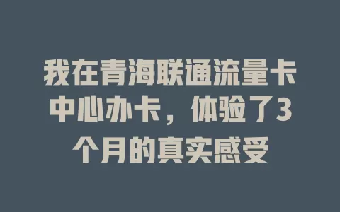 我在青海联通流量卡中心办卡，体验了3个月的真实感受