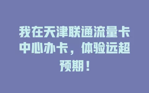 我在天津联通流量卡中心办卡，体验远超预期！