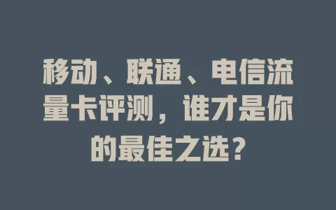 移动、联通、电信流量卡评测，谁才是你的最佳之选？
