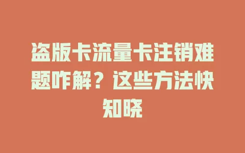 盗版卡流量卡注销难题咋解？这些方法快知晓