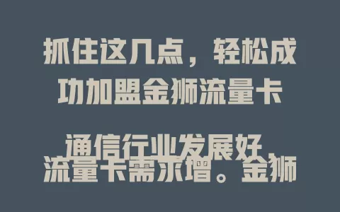 抓住这几点，轻松成功加盟金狮流量卡

通信行业发展好，流量卡需求增。金狮流量卡网络优、套餐全，吸引创业者。加盟要了解品牌优势，做好市场调研，掌握销售技巧，分享行业红利，开启创业成功之旅。