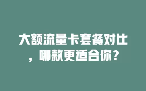 大额流量卡套餐对比，哪款更适合你？