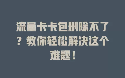 流量卡卡包删除不了？教你轻松解决这个难题！