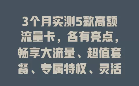 3个月实测5款高额流量卡，各有亮点，畅享大流量、超值套餐、专属特权、灵活组合、长期稳定，按需选告别流量烦恼