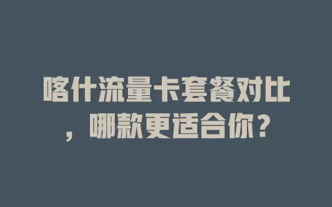 喀什流量卡套餐对比，哪款更适合你？