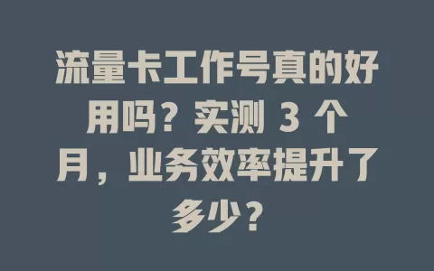 流量卡工作号真的好用吗？实测 3 个月，业务效率提升了多少？