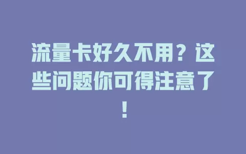 流量卡好久不用？这些问题你可得注意了！
