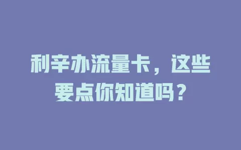 利辛办流量卡，这些要点你知道吗？