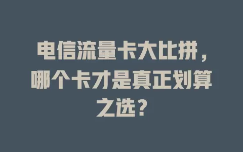 电信流量卡大比拼，哪个卡才是真正划算之选？