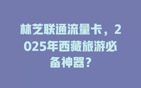 林芝联通流量卡，2025年西藏旅游必备神器？