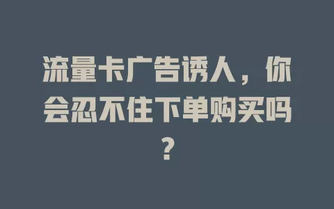流量卡广告诱人，你会忍不住下单购买吗？
