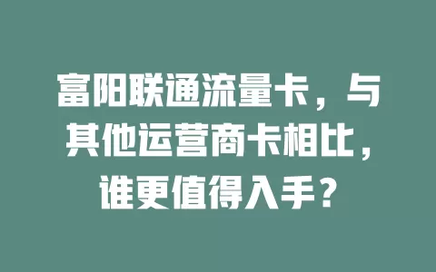 富阳联通流量卡，与其他运营商卡相比，谁更值得入手？