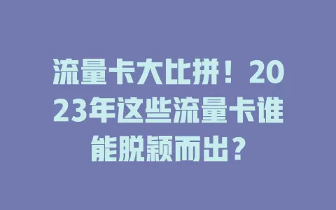 流量卡大比拼！2023年这些流量卡谁能脱颖而出？