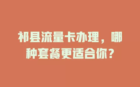 祁县流量卡办理，哪种套餐更适合你？