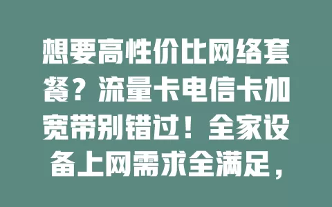 想要高性价比网络套餐？流量卡电信卡加宽带别错过！全家设备上网需求全满足，便捷实惠又省费用，畅享数字化精彩生活
