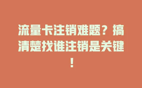 流量卡注销难题？搞清楚找谁注销是关键！