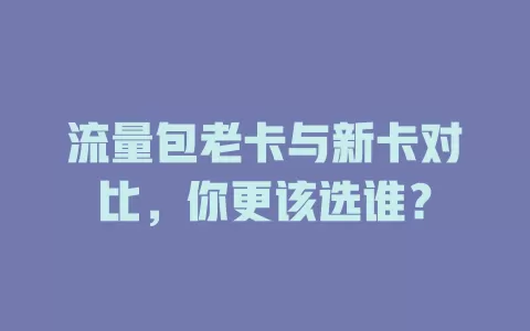 流量包老卡与新卡对比，你更该选谁？