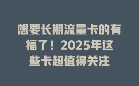 想要长期流量卡的有福了！2025年这些卡超值得关注