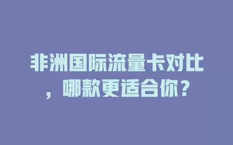 非洲国际流量卡对比，哪款更适合你？