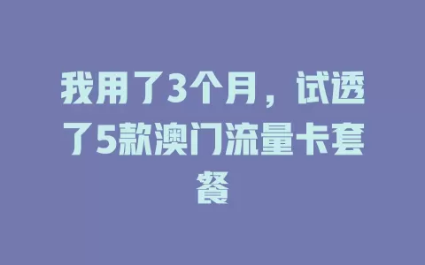 我用了3个月，试透了5款澳门流量卡套餐
