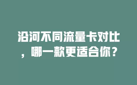 沿河不同流量卡对比，哪一款更适合你？