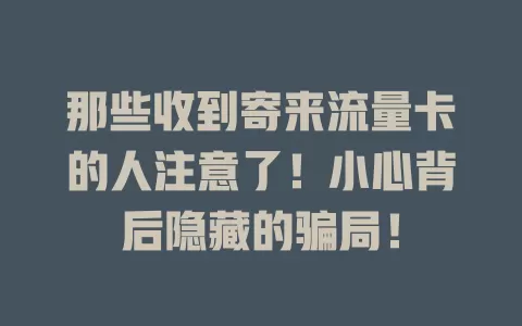 那些收到寄来流量卡的人注意了！小心背后隐藏的骗局！