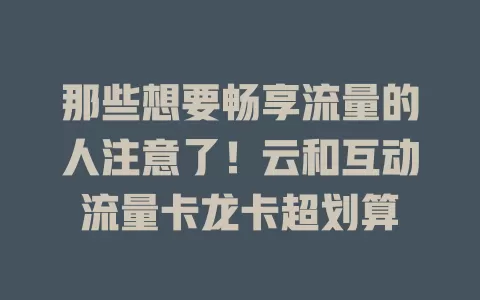 那些想要畅享流量的人注意了！云和互动流量卡龙卡超划算