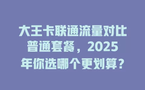 大王卡联通流量对比普通套餐，2025年你选哪个更划算？