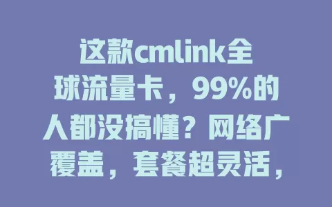 这款cmlink全球流量卡，99%的人都没搞懂？网络广覆盖，套餐超灵活，费用超划算，体验超出色！