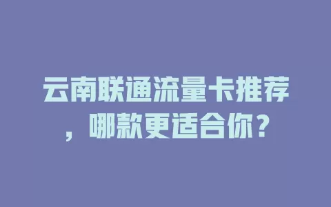 云南联通流量卡推荐，哪款更适合你？