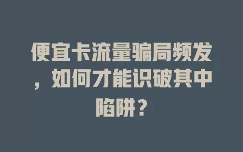 便宜卡流量骗局频发，如何才能识破其中陷阱？