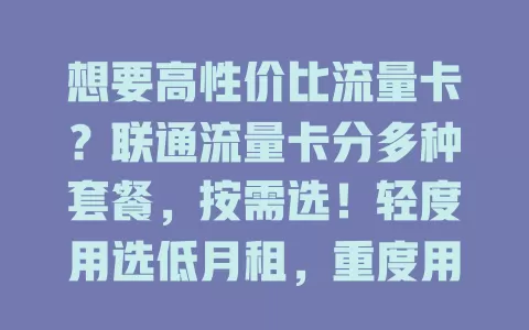 想要高性价比流量卡？联通流量卡分多种套餐，按需选！轻度用选低月租，重度用选大流量。联通覆盖广信号稳，依习惯挑套餐，刷短视频等关注通用流量，玩游戏看高清选高速稳定套餐，让上网更畅快
