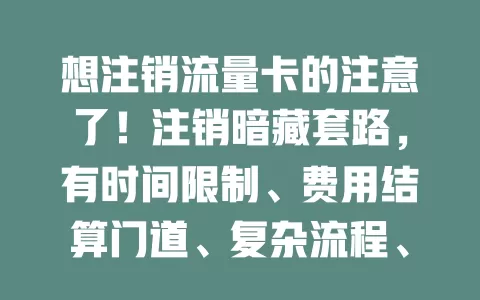想注销流量卡的注意了！注销暗藏套路，有时间限制、费用结算门道、复杂流程、账号安全问题及长处理周期，了解套路，细读协议保权益