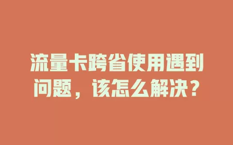 流量卡跨省使用遇到问题，该怎么解决？