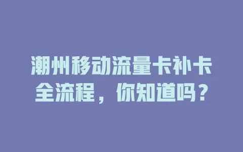 潮州移动流量卡补卡全流程，你知道吗？