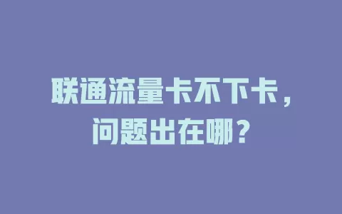 联通流量卡不下卡，问题出在哪？