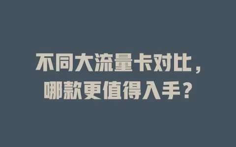 不同大流量卡对比，哪款更值得入手？