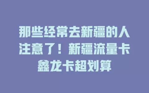 那些经常去新疆的人注意了！新疆流量卡鑫龙卡超划算