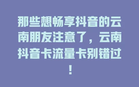那些想畅享抖音的云南朋友注意了，云南抖音卡流量卡别错过！