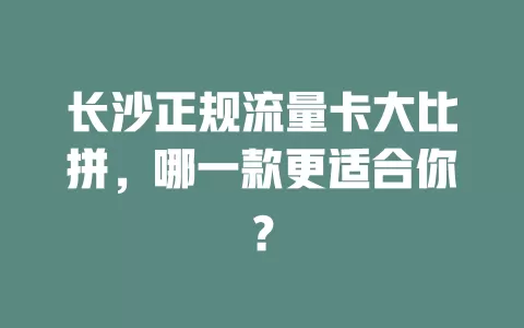 长沙正规流量卡大比拼，哪一款更适合你？