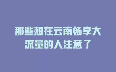 那些想在云南畅享大流量的人注意了