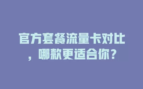 官方套餐流量卡对比，哪款更适合你？