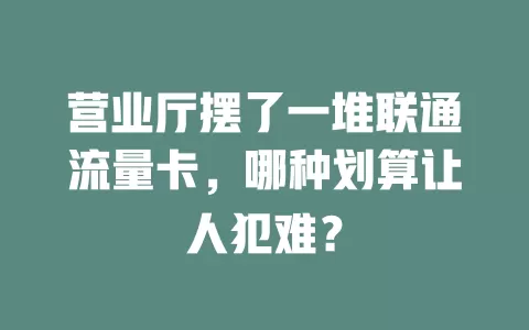 营业厅摆了一堆联通流量卡，哪种划算让人犯难？