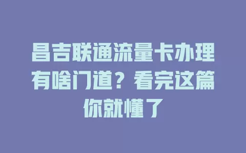 昌吉联通流量卡办理有啥门道？看完这篇你就懂了