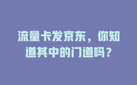 流量卡发京东，你知道其中的门道吗？