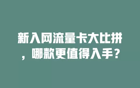 新入网流量卡大比拼，哪款更值得入手？